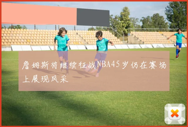 詹姆斯将继续征战NBA45岁仍在赛场上展现风采