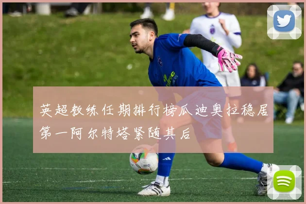 英超教练任期排行榜瓜迪奥拉稳居第一阿尔特塔紧随其后