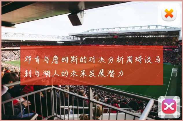 邓肯与詹姆斯的对决分析周琦谈马刺与湖人的未来发展潜力
