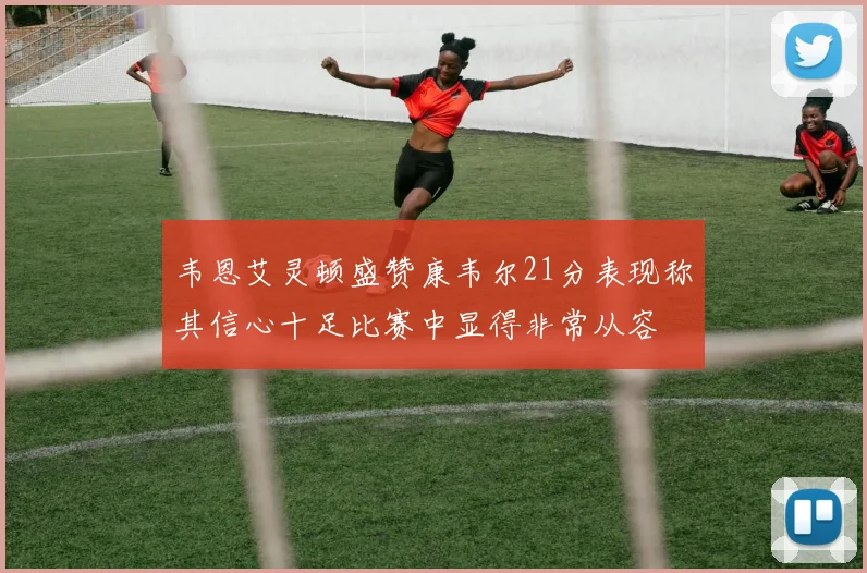 韦恩艾灵顿盛赞康韦尔21分表现称其信心十足比赛中显得非常从容