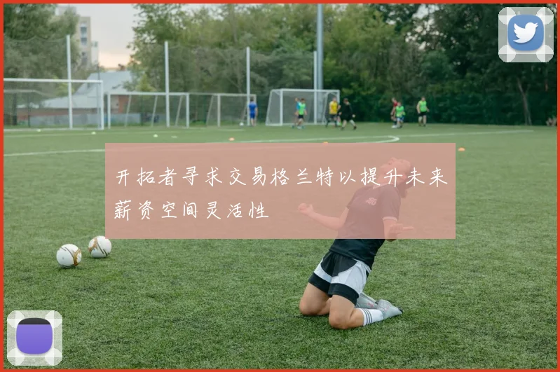 开拓者寻求交易格兰特以提升未来薪资空间灵活性