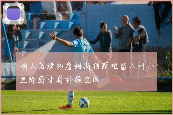 湖人若续约詹姆斯顶薪难留八村小里降薪才有补强空间