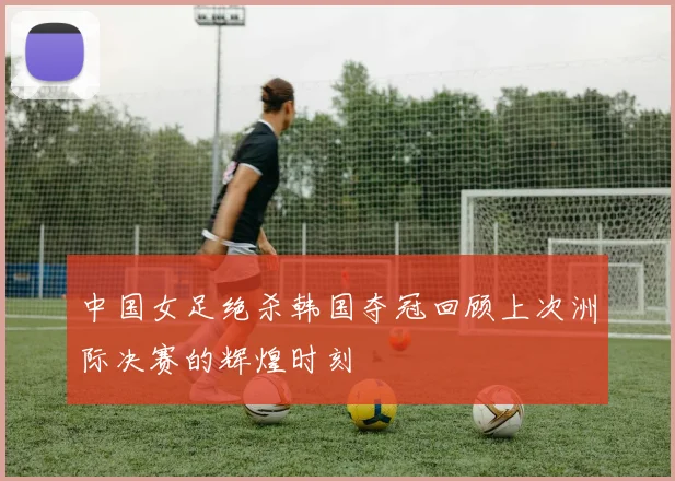 中国女足绝杀韩国夺冠回顾上次洲际决赛的辉煌时刻
