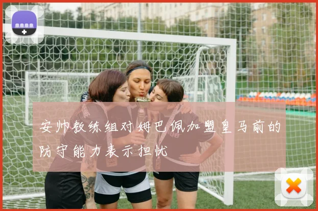 安帅教练组对姆巴佩加盟皇马前的防守能力表示担忧