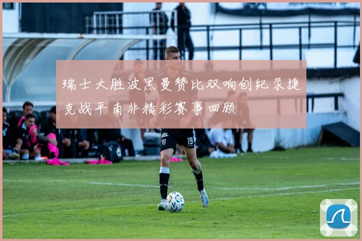 瑞士大胜波黑曼赞比双响创纪录捷克战平南非精彩赛事回顾