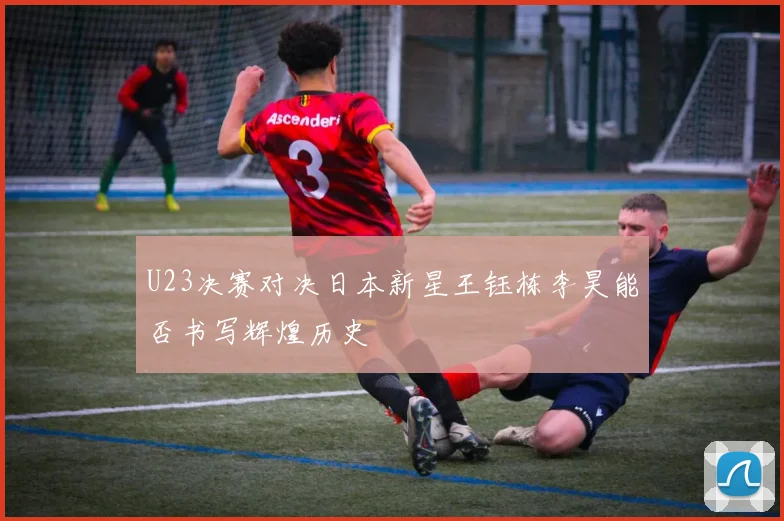U23决赛对决日本新星王钰栋李昊能否书写辉煌历史