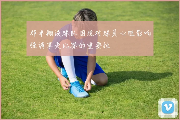 邓卓翔谈球队困境对球员心理影响强调享受比赛的重要性