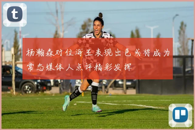 杨瀚森对位海王表现出色或将成为常态媒体人点评精彩发挥
