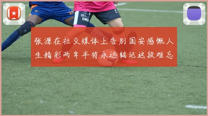 张源在社交媒体上告别国安感慨人生精彩两年半将永远铭记这段难忘故事
