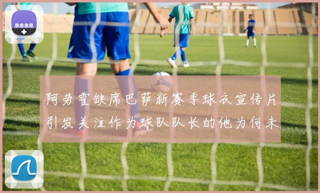 阿劳霍缺席巴萨新赛季球衣宣传片引发关注作为球队队长的他为何未现身