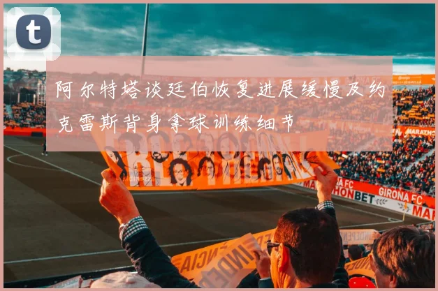 阿尔特塔谈廷伯恢复进展缓慢及约克雷斯背身拿球训练细节