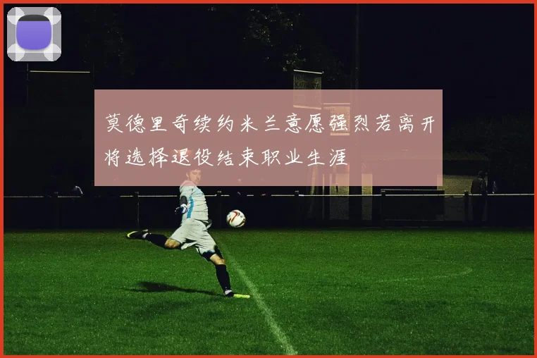 莫德里奇续约米兰意愿强烈若离开将选择退役结束职业生涯