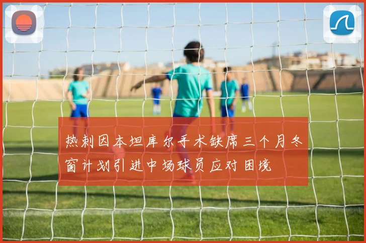 热刺因本坦库尔手术缺席三个月冬窗计划引进中场球员应对困境
