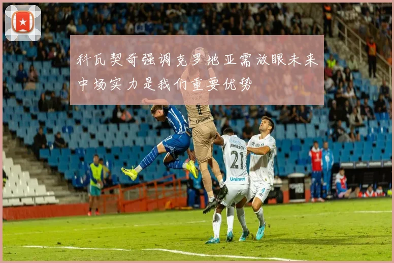 科瓦契奇强调克罗地亚需放眼未来中场实力是我们重要优势