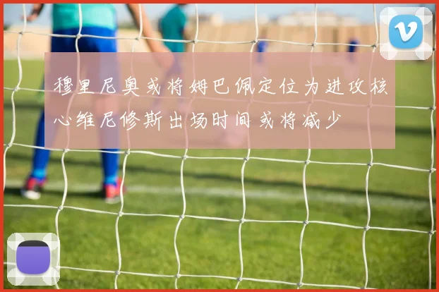 穆里尼奥或将姆巴佩定位为进攻核心维尼修斯出场时间或将减少