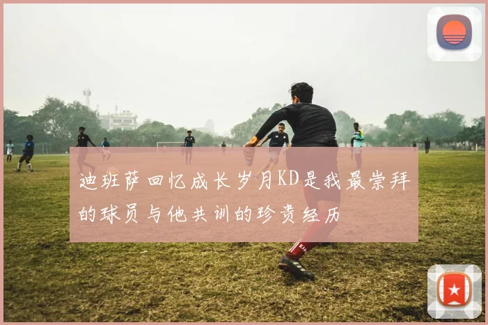 迪班萨回忆成长岁月KD是我最崇拜的球员与他共训的珍贵经历