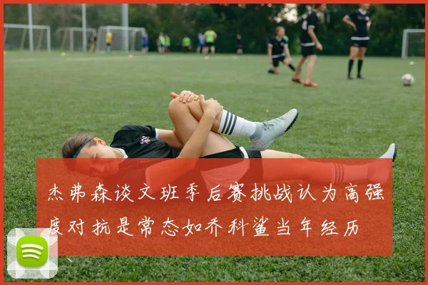 杰弗森谈文班季后赛挑战认为高强度对抗是常态如乔科鲨当年经历
