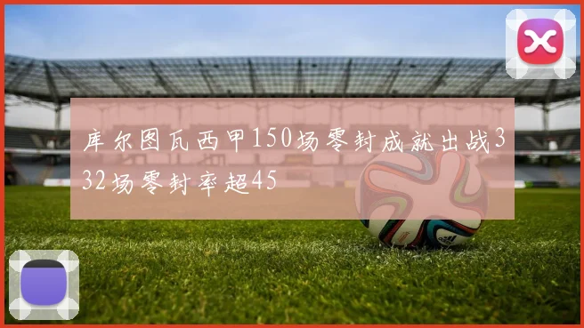 库尔图瓦西甲150场零封成就出战332场零封率超45