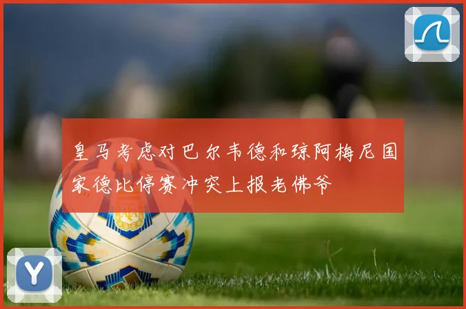 皇马考虑对巴尔韦德和琼阿梅尼国家德比停赛冲突上报老佛爷