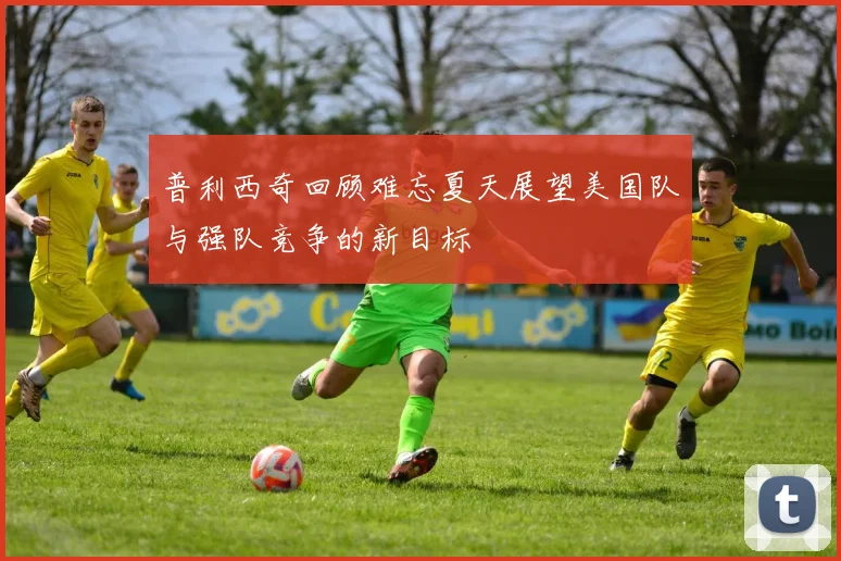 普利西奇回顾难忘夏天展望美国队与强队竞争的新目标