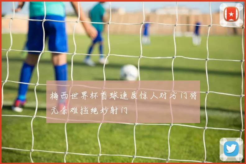 梅西世界杯首球速度惊人对方门将无奈难挡绝妙射门