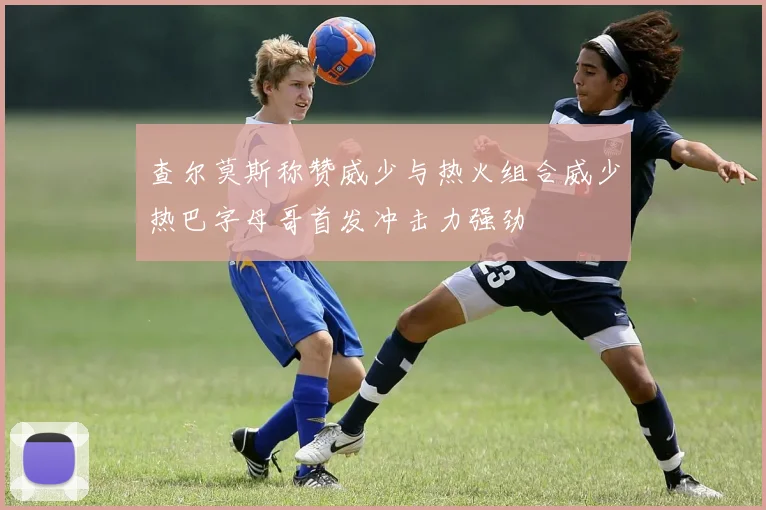 查尔莫斯称赞威少与热火组合威少热巴字母哥首发冲击力强劲
