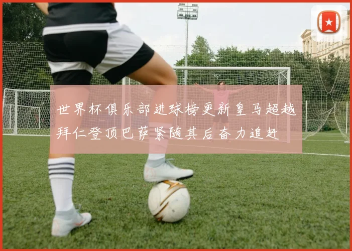 世界杯俱乐部进球榜更新皇马超越拜仁登顶巴萨紧随其后奋力追赶